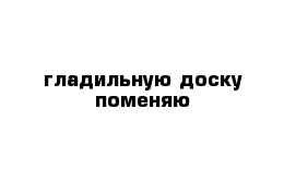 гладильную доску поменяю